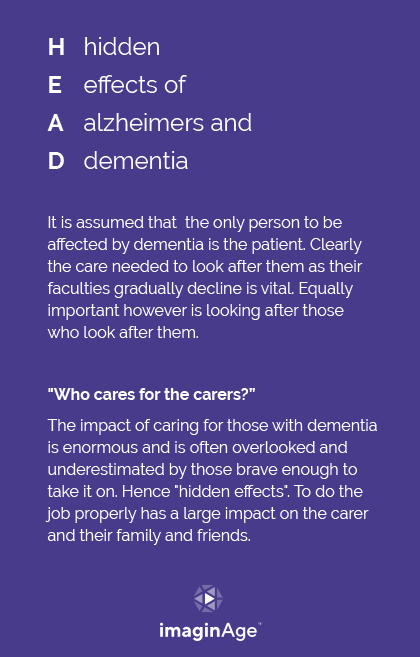 HEAD: hidden effects of Alzheimer’s and dementia. It is assumed that the only person to be affected by dementia is the patient. Clearly the care needed to look after them as their faculties gradually decline is vital. Equally important however is looking after those who look after them. “Who cares for the carers?” The impact of caring for those with dementia is enormous and is often overlooked and underestimated by those brave enough to take it on. Hence “hidden effects”. To do the job properly has a large impact on the carer and their family and friends.